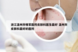 浙江温州市哪家医院皮肤科医生最好 温州市皮肤科最好的医院