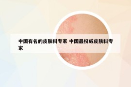 中国有名的皮肤科专家 中国最权威皮肤科专家