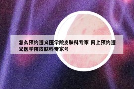 怎么预约遵义医学院皮肤科专家 网上预约遵义医学院皮肤科专家号