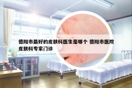 德阳市最好的皮肤科医生是哪个 德阳市医院皮肤科专家门诊