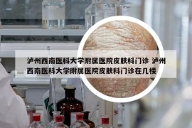 泸州西南医科大学附属医院皮肤科门诊 泸州西南医科大学附属医院皮肤科门诊在几楼