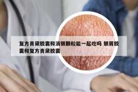 复方青黛胶囊和消银颗粒能一起吃吗 银屑胶囊和复方青黛胶囊