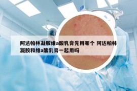 阿达帕林凝胶维a酸乳膏先用哪个 阿达帕林凝胶和维a酸乳膏一起用吗