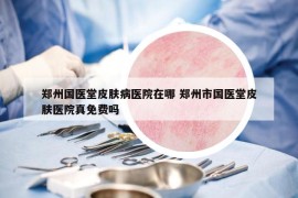 郑州国医堂皮肤病医院在哪 郑州市国医堂皮肤医院真免费吗