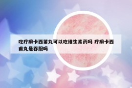 吃疗癣卡西莆丸可以吃维生素药吗 疗癣卡西甫丸是吞服吗