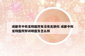 成都市中和龙翔医院有没有皮肤科 成都中和龙翔医院郭训明医生怎么样