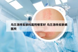 乌兰浩特皮肤科医院哪家好 乌兰浩特皮肤病医院