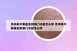 苏州吴中银康皮肤病门诊部怎么样 苏州吴中银康皮肤病门诊部怎么样