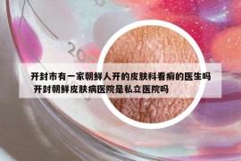 开封市有一家朝鲜人开的皮肤科看癣的医生吗 开封朝鲜皮肤病医院是私立医院吗