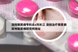 洛阳银屑病专科去z刘长江 洛阳治疗银屑病郑州银屑病研究院地址