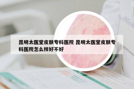 昆明太医堂皮肤专科医院 昆明太医堂皮肤专科医院怎么样好不好