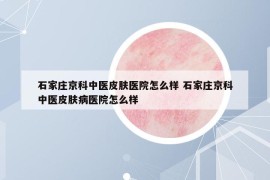 石家庄京科中医皮肤医院怎么样 石家庄京科中医皮肤病医院怎么样