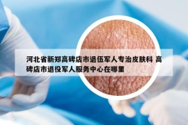 河北省新郑高碑店市退伍军人专治皮肤科 高碑店市退役军人服务中心在哪里