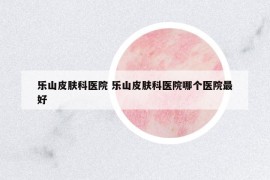 乐山皮肤科医院 乐山皮肤科医院哪个医院最好