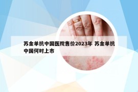 苏金单抗中国医院售价2023年 苏金单抗中国何时上市