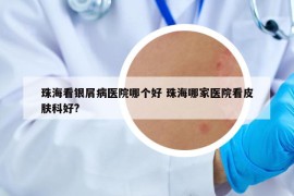 珠海看银屑病医院哪个好 珠海哪家医院看皮肤科好?
