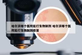 哈尔滨哪个医院能打生物制剂 哈尔滨哪个医院能打生物制剂疫苗