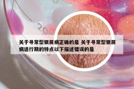 关于寻常型银屑病正确的是 关于寻常型银屑病退行期的特点以下描述错误的是