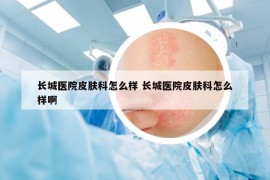 长城医院皮肤科怎么样 长城医院皮肤科怎么样啊