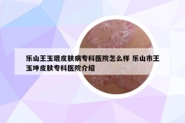 乐山王玉琨皮肤病专科医院怎么样 乐山市王玉坤皮肤专科医院介绍