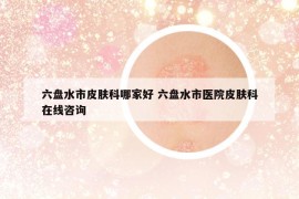 六盘水市皮肤科哪家好 六盘水市医院皮肤科在线咨询