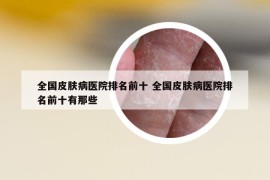 全国皮肤病医院排名前十 全国皮肤病医院排名前十有那些