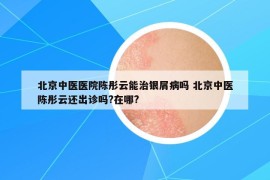 北京中医医院陈彤云能治银屑病吗 北京中医陈彤云还出诊吗?在哪?