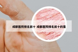 成都医院排名前十 成都医院排名前十的是