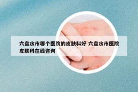 六盘水市哪个医院的皮肤科好 六盘水市医院皮肤科在线咨询