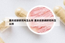 重庆皮肤研究所怎么样 重庆皮肤病研究所怎么样