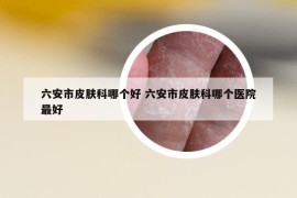 六安市皮肤科哪个好 六安市皮肤科哪个医院最好