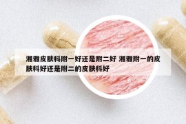 湘雅皮肤科附一好还是附二好 湘雅附一的皮肤科好还是附二的皮肤科好