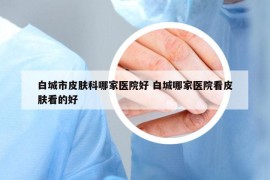 白城市皮肤科哪家医院好 白城哪家医院看皮肤看的好