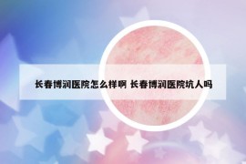 长春博润医院怎么样啊 长春博润医院坑人吗