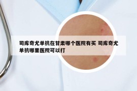 司库奇尤单抗在甘肃哪个医院有买 司库奇尤单抗哪里医院可以打