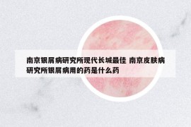 南京银屑病研究所现代长城最佳 南京皮肤病研究所银屑病用的药是什么药