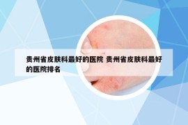 贵州省皮肤科最好的医院 贵州省皮肤科最好的医院排名