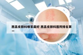西昌皮肤科哪家最好 西昌皮肤科医院排名第一