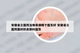 安徽省立医院治银屑病哪个医生好 安徽省立医院最好的皮肤科医生