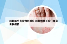 邢台医院有生物制剂吗 邢台哪里可以打北京生物疫苗