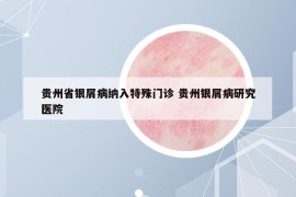 贵州省银屑病纳入特殊门诊 贵州银屑病研究医院