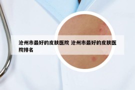 沧州市最好的皮肤医院 沧州市最好的皮肤医院排名
