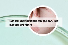 哈尔滨银屑病医院来询青年医学会放心 哈尔滨治银屑病专科医院