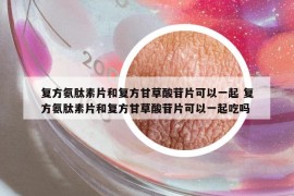 复方氨肽素片和复方甘草酸苷片可以一起 复方氨肽素片和复方甘草酸苷片可以一起吃吗