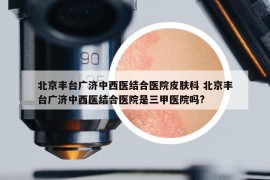 北京丰台广济中西医结合医院皮肤科 北京丰台广济中西医结合医院是三甲医院吗?