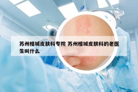 苏州相城皮肤科专院 苏州相城皮肤科的老医生叫什么