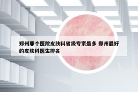 郑州那个医院皮肤科省级专家最多 郑州最好的皮肤科医生排名